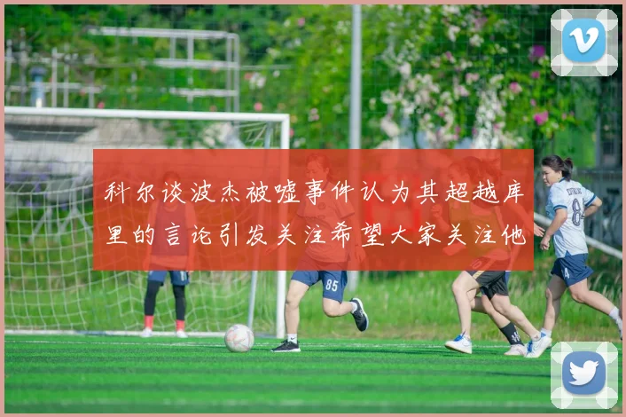 科尔谈波杰被嘘事件认为其超越库里的言论引发关注希望大家关注他的努力与表现
