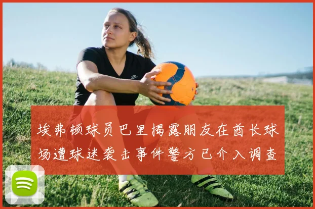 埃弗顿球员巴里揭露朋友在酋长球场遭球迷袭击事件警方已介入调查