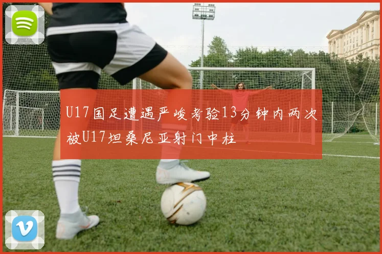 U17国足遭遇严峻考验13分钟内两次被U17坦桑尼亚射门中柱