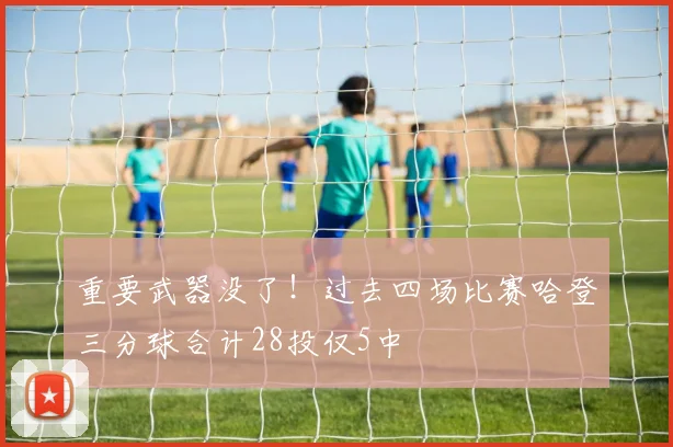 重要武器没了！过去四场比赛哈登三分球合计28投仅5中