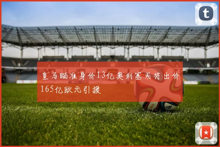 皇马瞄准身价13亿奥利塞或将出价165亿欧元引援