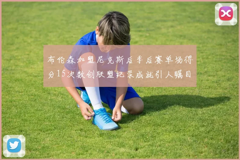 布伦森加盟尼克斯后季后赛单场得分15次数创联盟纪录成就引人瞩目