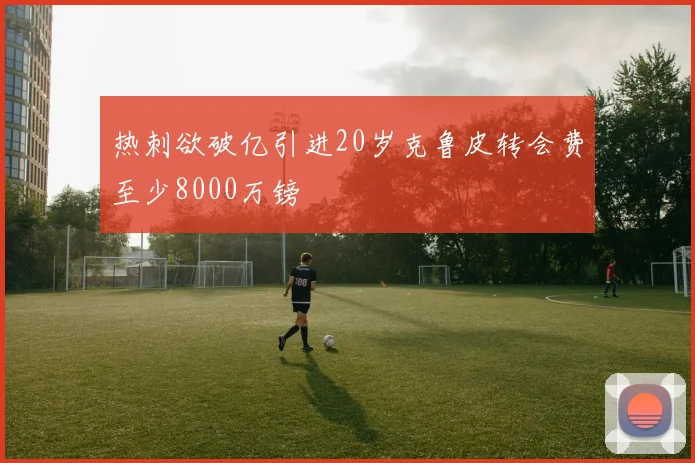 热刺欲破亿引进20岁克鲁皮转会费至少8000万镑