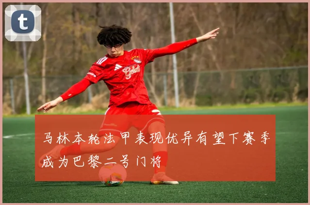 马林本轮法甲表现优异有望下赛季成为巴黎二号门将