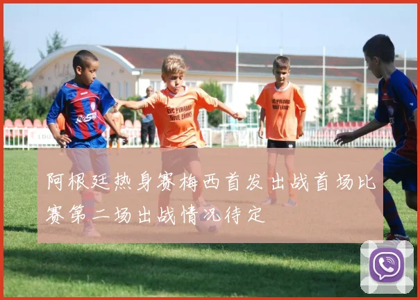 阿根廷热身赛梅西首发出战首场比赛第二场出战情况待定