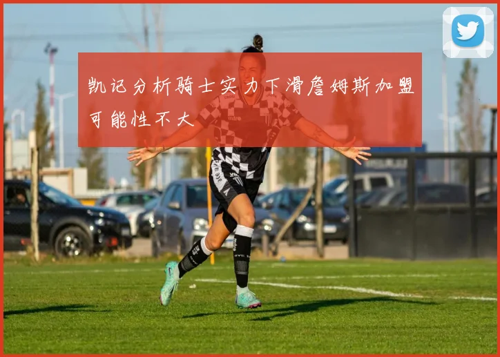 凯记分析骑士实力下滑詹姆斯加盟可能性不大