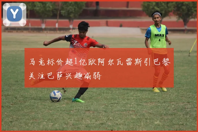 马竞标价超1亿欧阿尔瓦雷斯引巴黎关注巴萨兴趣减弱