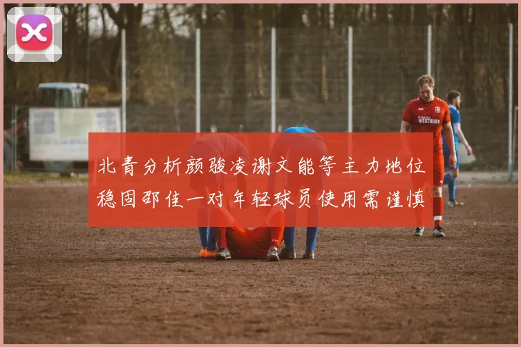 北青分析颜骏凌谢文能等主力地位稳固邵佳一对年轻球员使用需谨慎