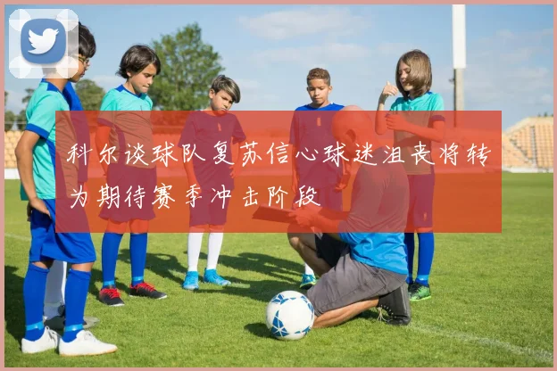 科尔谈球队复苏信心球迷沮丧将转为期待赛季冲击阶段