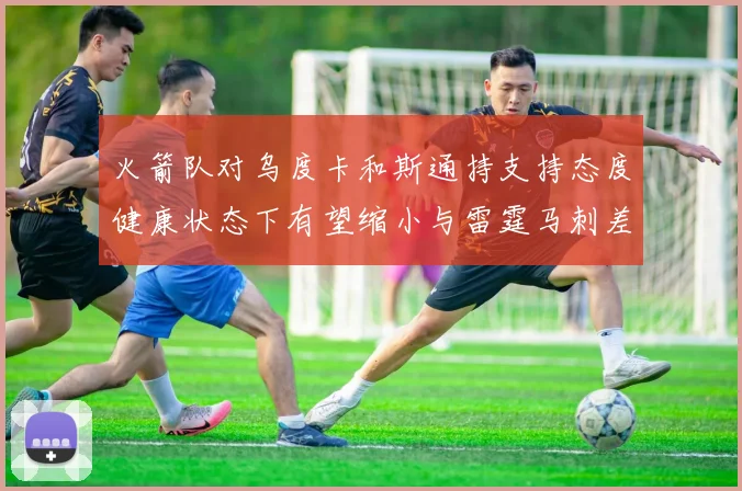 火箭队对乌度卡和斯通持支持态度健康状态下有望缩小与雷霆马刺差距