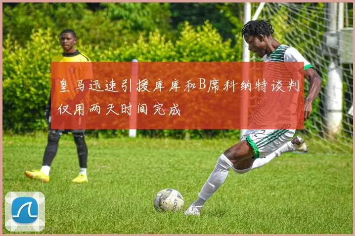 皇马迅速引援库库和B席科纳特谈判仅用两天时间完成