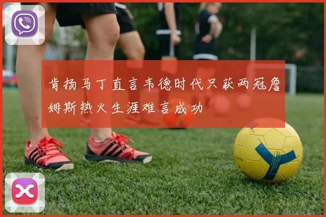 肯扬马丁直言韦德时代只获两冠詹姆斯热火生涯难言成功