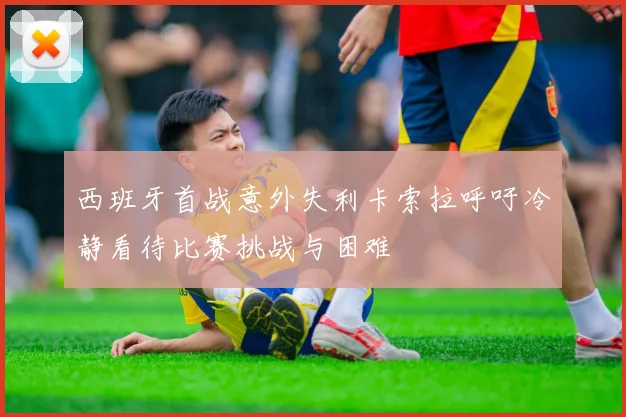 西班牙首战意外失利卡索拉呼吁冷静看待比赛挑战与困难