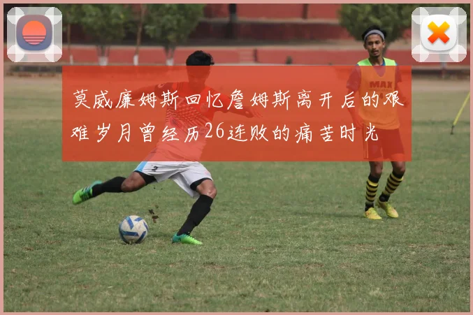 莫威廉姆斯回忆詹姆斯离开后的艰难岁月曾经历26连败的痛苦时光