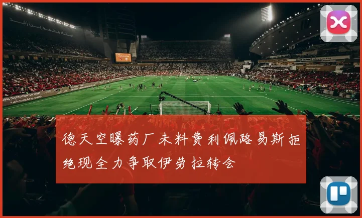 德天空曝药厂未料费利佩路易斯拒绝现全力争取伊劳拉转会
