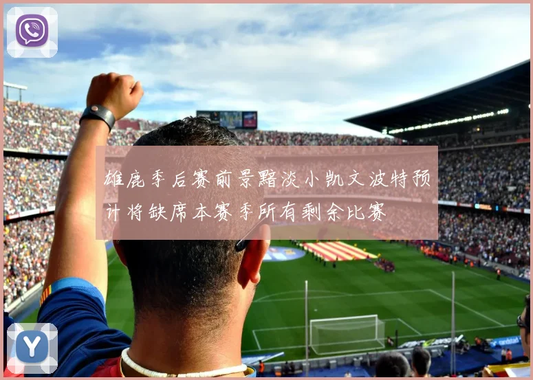 雄鹿季后赛前景黯淡小凯文波特预计将缺席本赛季所有剩余比赛