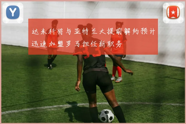 达米科将与亚特兰大提前解约预计迅速加盟罗马担任新职务
