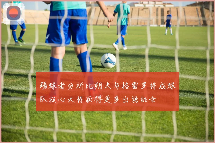 踢球者分析比朔夫与格雷罗将成球队核心大将获得更多出场机会