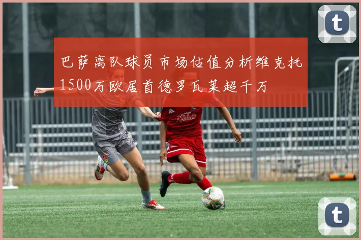 巴萨离队球员市场估值分析维克托1500万欧居首德罗瓦莱超千万
