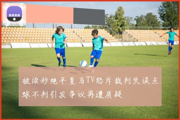 被读秒绝平皇马TV怒斥裁判失误点球不判引发争议再遭质疑