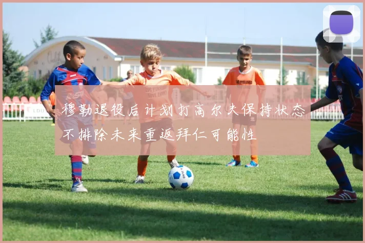 穆勒退役后计划打高尔夫保持状态不排除未来重返拜仁可能性