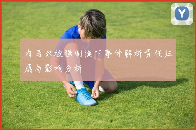 内马尔被强制换下事件解析责任归属与影响分析