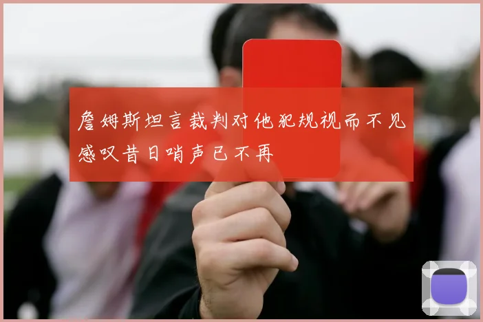詹姆斯坦言裁判对他犯规视而不见感叹昔日哨声已不再